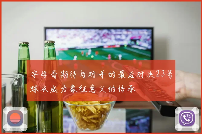 字母哥期待与对手的最后对决23号球衣成为象征意义的传承