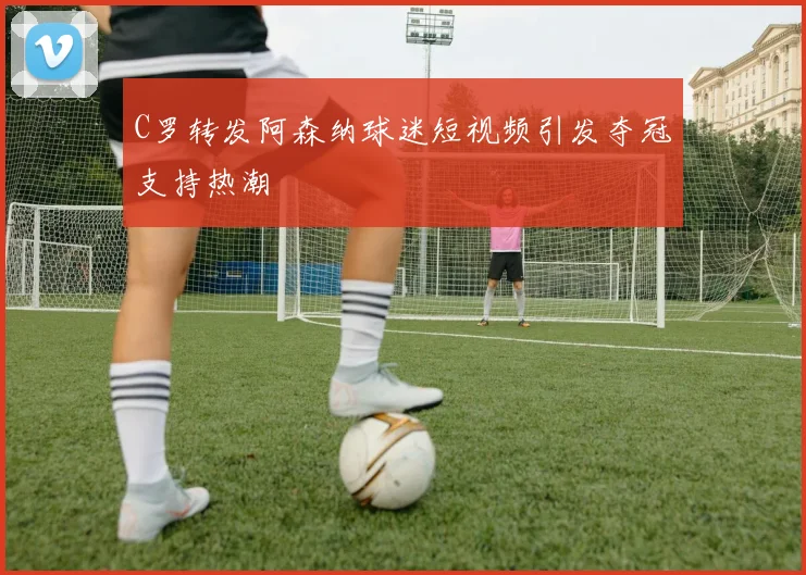 C罗转发阿森纳球迷短视频引发夺冠支持热潮