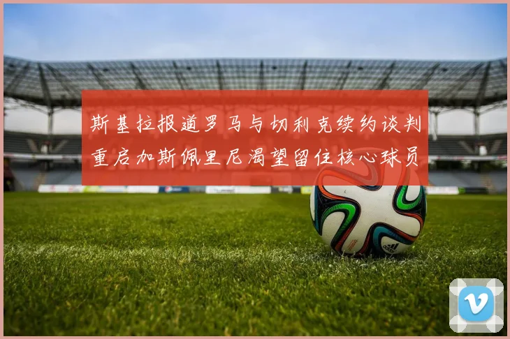 斯基拉报道罗马与切利克续约谈判重启加斯佩里尼渴望留住核心球员