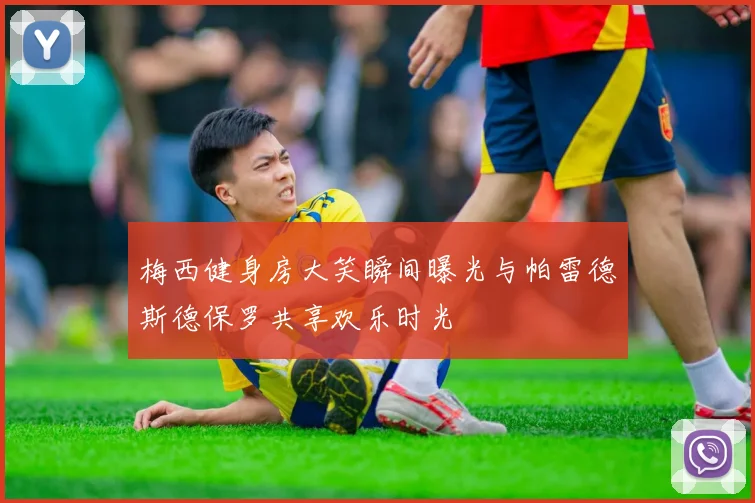梅西健身房大笑瞬间曝光与帕雷德斯德保罗共享欢乐时光