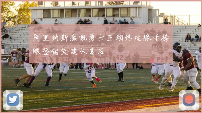 阿里纳斯感慨勇士王朝终结缘于榜眼签错失建队基石