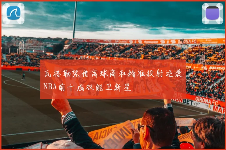 瓦格勒凭借高球商和精准投射逆袭NBA前十成双能卫新星