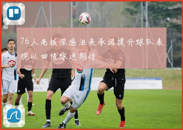 76人老板深感沮丧承诺提升球队表现以回馈球迷期待