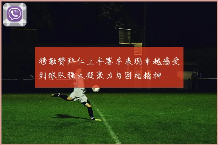 穆勒赞拜仁上半赛季表现卓越感受到球队强大凝聚力与团结精神