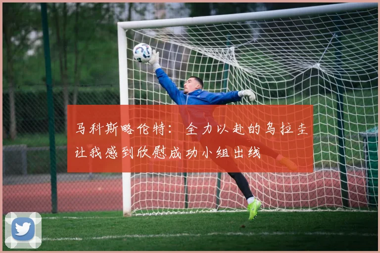 马科斯略伦特：全力以赴的乌拉圭让我感到欣慰成功小组出线