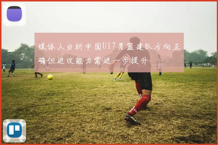 媒体人分析中国U17男篮建队方向正确但进攻能力需进一步提升